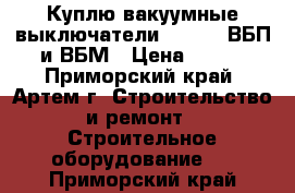 Куплю вакуумные выключатели BB/TEL, ВБП и ВБМ › Цена ­ 100 - Приморский край, Артем г. Строительство и ремонт » Строительное оборудование   . Приморский край